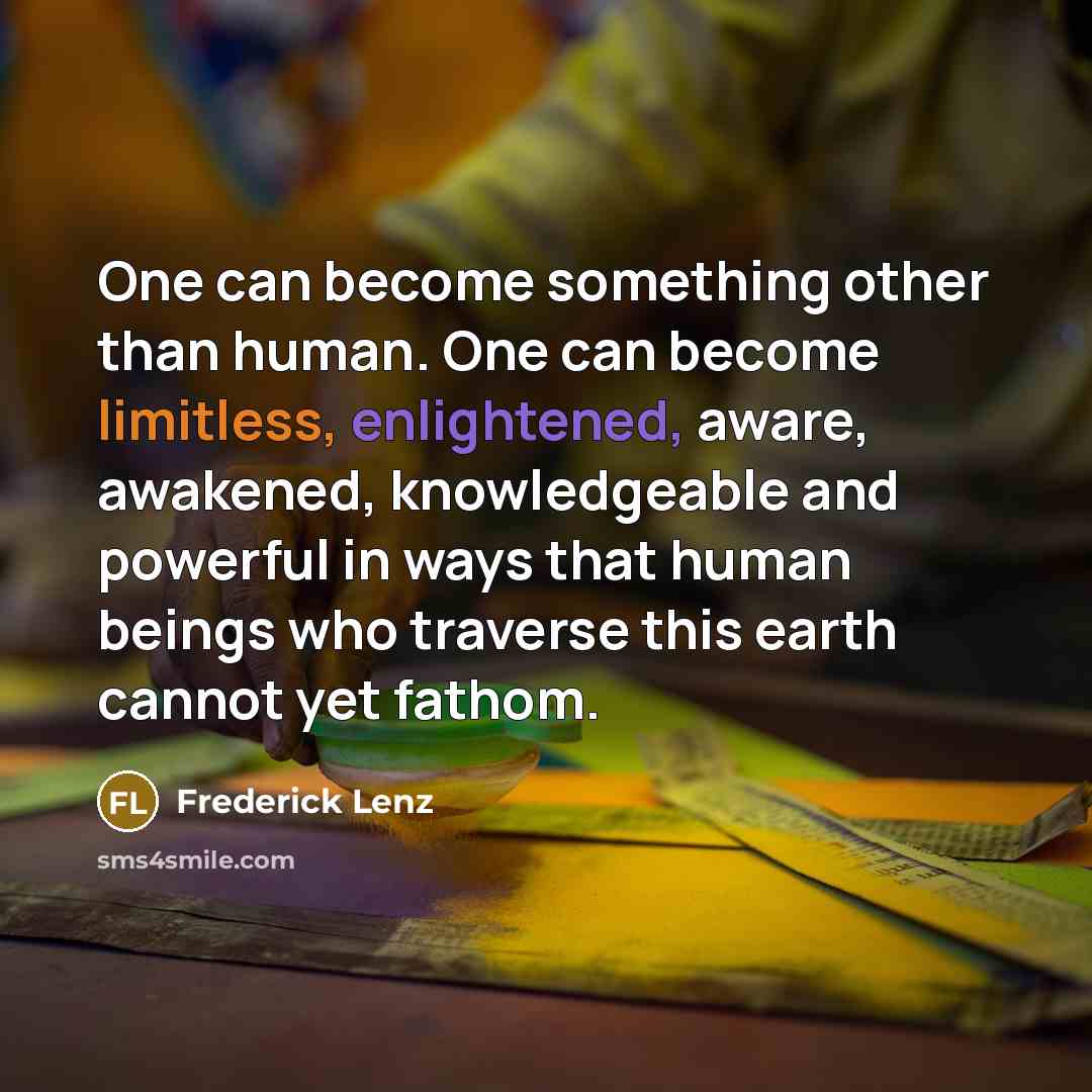 “One can become something other than human. One can become limitless, enlightened, aware, awakened, knowledgeable and powerful in ways that human beings who traverse this earth cannot yet fathom.” quote by Frederick Lenz
