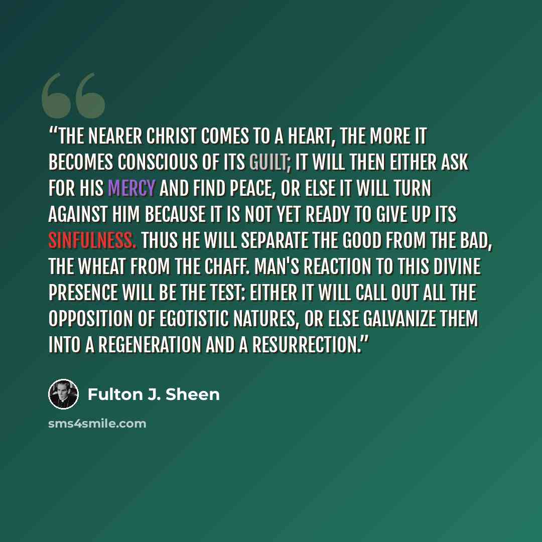 “The nearer Christ comes to a heart, the more it becomes conscious of its guilt; it will then either ask for his mercy and find peace, or else it will turn against Him because it is not yet ready to give up its sinfulness. Thus He will separate the good from the bad, the wheat from the chaff. Man's…” quote by Fulton J. Sheen