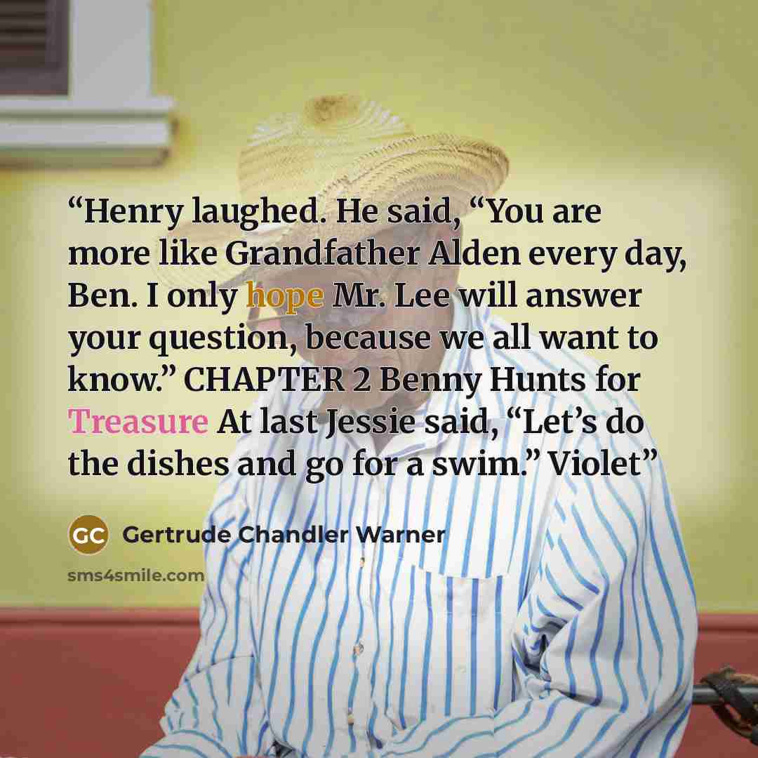 “Henry laughed. He said, “You are more like Grandfather Alden every day, Ben. I only hope Mr. Lee will answer your question, because we all want to know.” CHAPTER 2 Benny Hunts for Treasure At last Jessie said, “Let’s do the dishes and go for a swim.” Violet” quote by Gertrude Chandler Warner