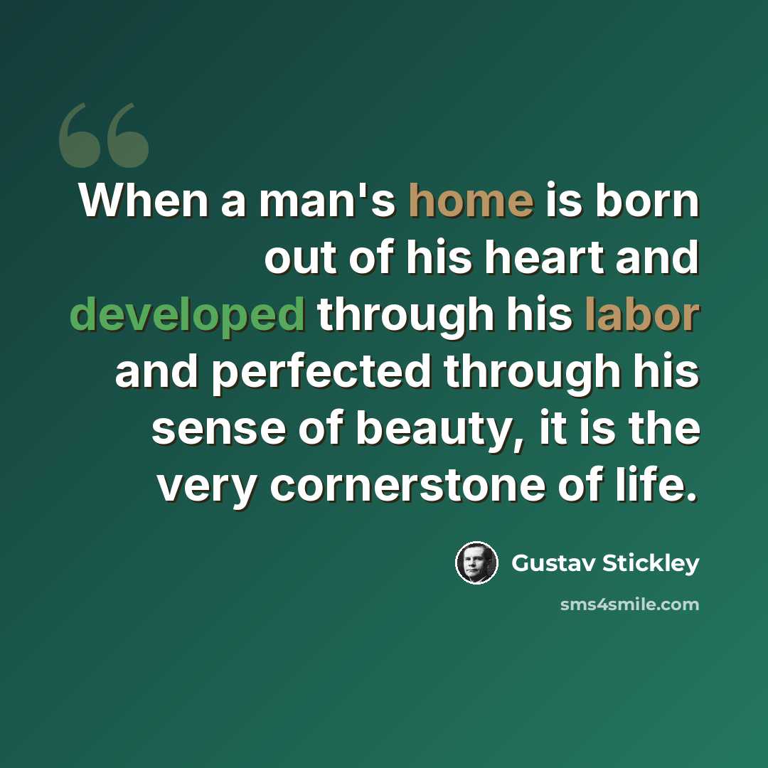 “When a man's home is born out of his heart and developed through his labor and perfected through his sense of beauty, it is the very cornerstone of life.” quote by Gustav Stickley