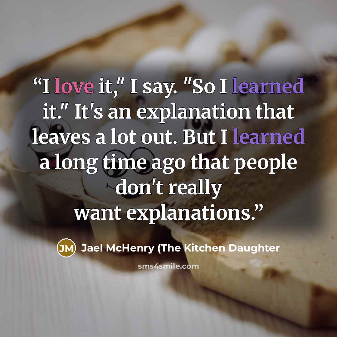 “I love it," I say. "So I learned it." It's an explanation that leaves a lot out. But I learned a long time ago that people don't really want explanations.” quote by Jael McHenry (The Kitchen Daughter