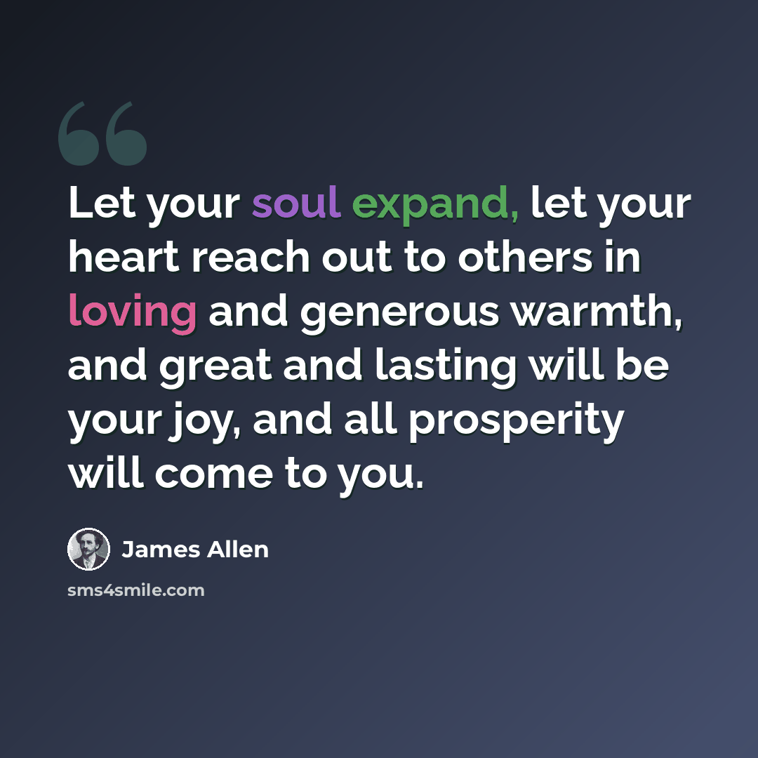 “Let your soul expand, let your heart reach out to others in loving and generous warmth, and great and lasting will be your joy, and all prosperity will come to you.” quote by James Allen