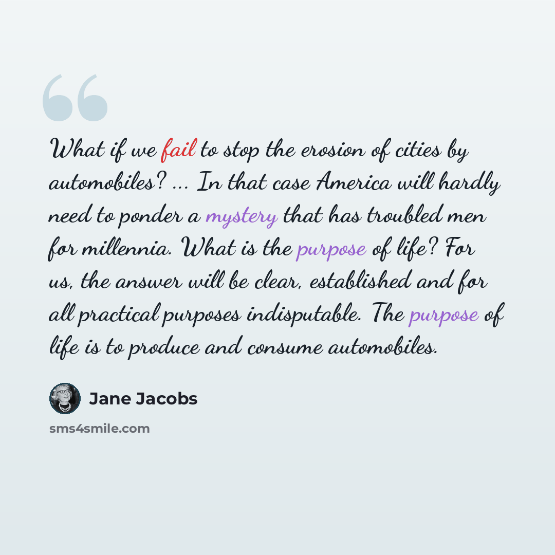 “What if we fail to stop the erosion of cities by automobiles? ... In that case America will hardly need to ponder a mystery that has troubled men for millennia. What is the purpose of life? For us, the answer will be clear, established and for all practical purposes indisputable. The purpose of…” quote by Jane Jacobs