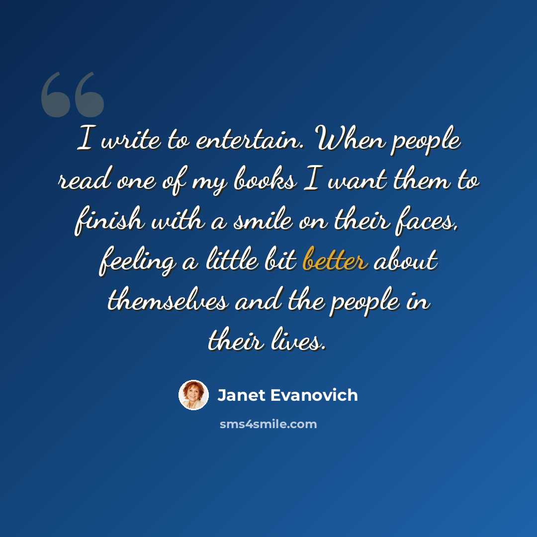 “I write to entertain. When people read one of my books I want them to finish with a smile on their faces, feeling a little bit better about themselves and the people in their lives.” quote by Janet Evanovich