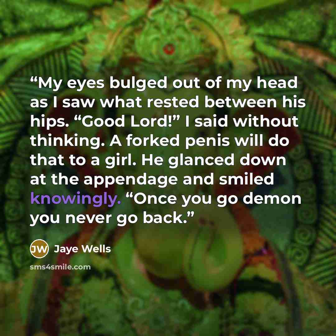“My eyes bulged out of my head as I saw what rested between his hips. “Good Lord!” I said without thinking. A forked penis will do that to a girl. He glanced down at the appendage and smiled knowingly. “Once you go demon you never go back.” quote by Jaye Wells