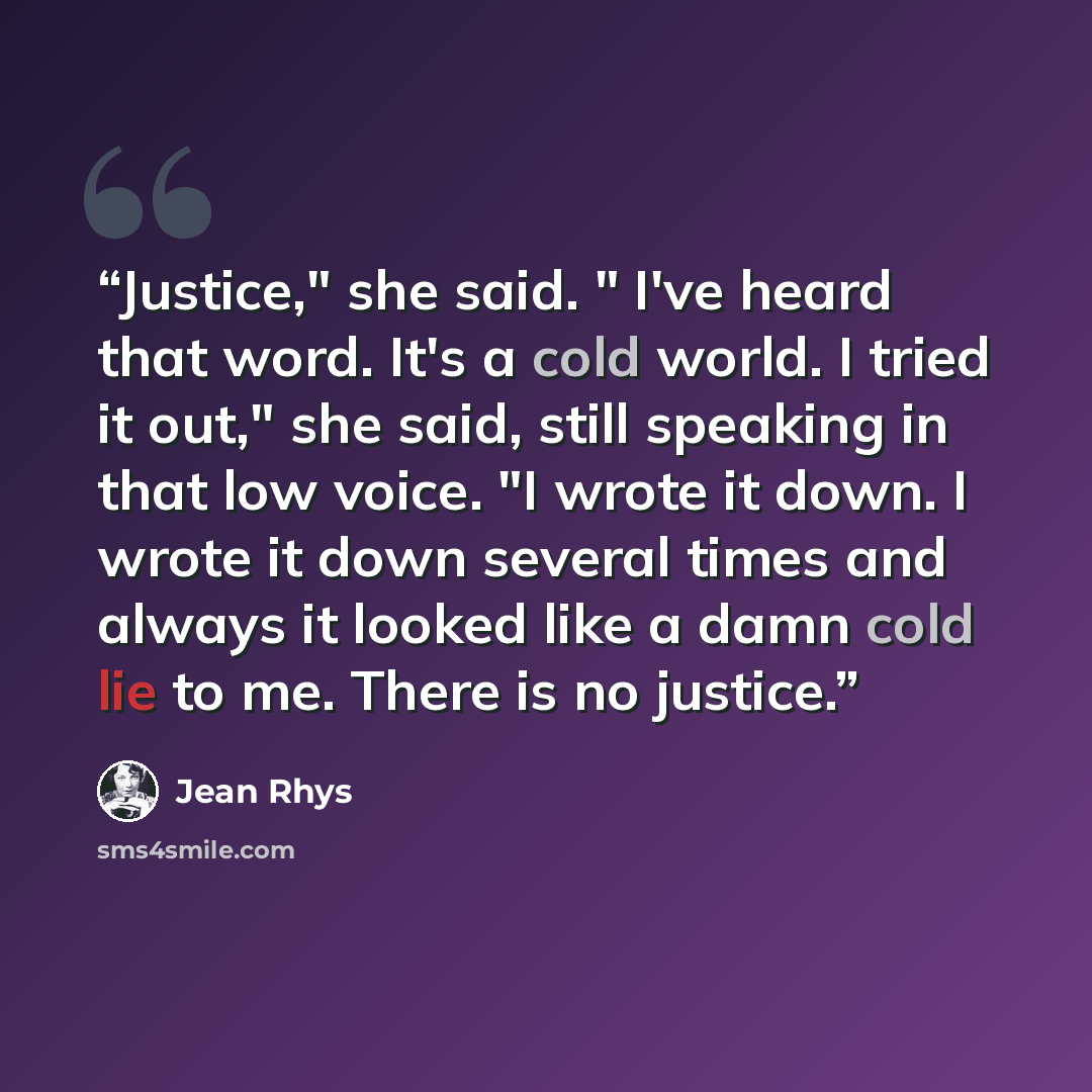 “Justice," she said. " I've heard that word. It's a cold world. I tried it out," she said, still speaking in that low voice. "I wrote it down. I wrote it down several times and always it looked like a damn cold lie to me. There is no justice.” quote by Jean Rhys