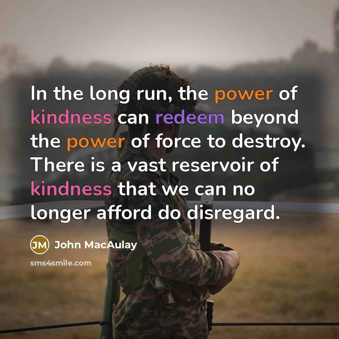 “In the long run, the power of kindness can redeem beyond the power of force to destroy. There is a vast reservoir of kindness that we can no longer afford do disregard.” quote by John MacAulay