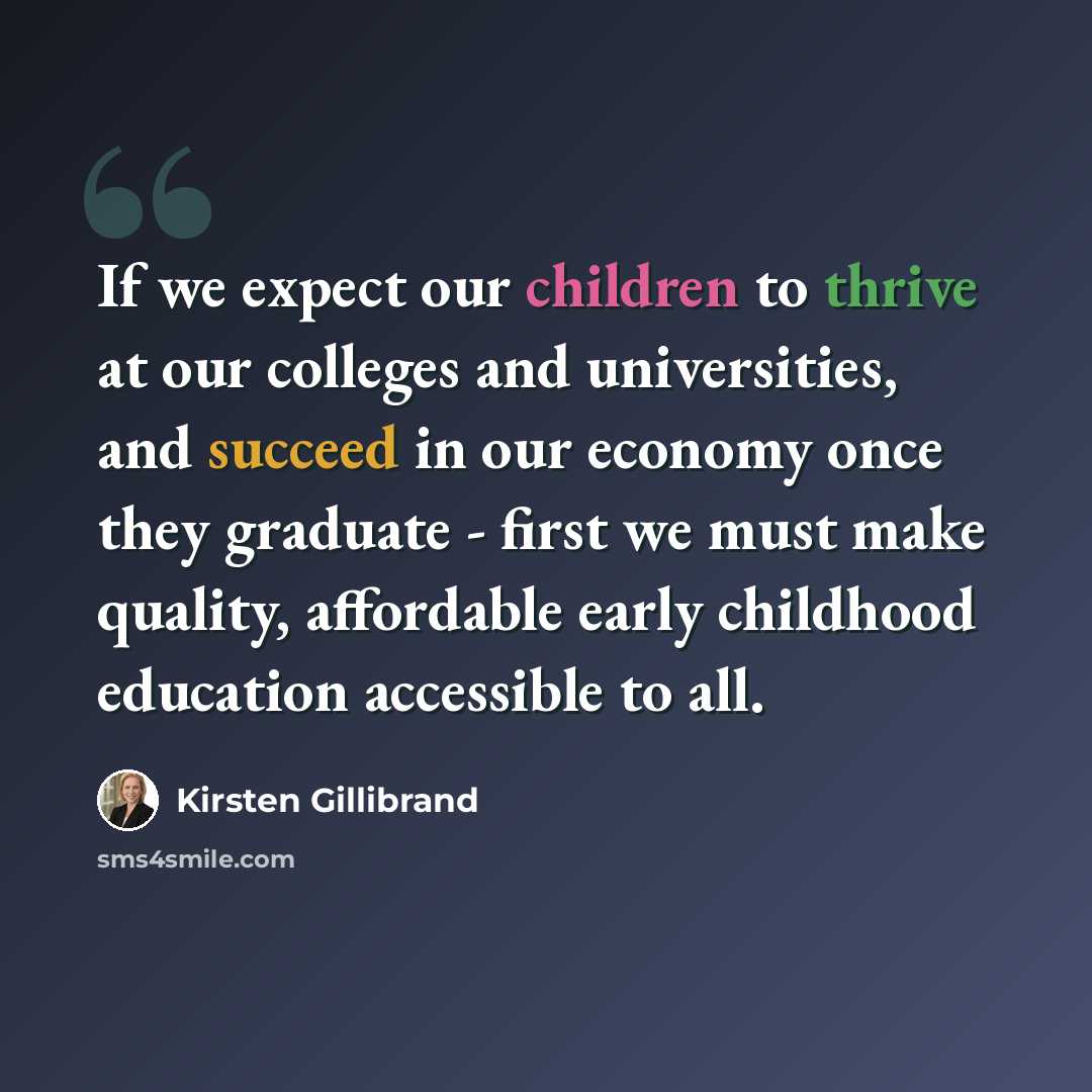 “If we expect our children to thrive at our colleges and universities, and succeed in our economy once they graduate - first we must make quality, affordable early childhood education accessible to all.” quote by Kirsten Gillibrand