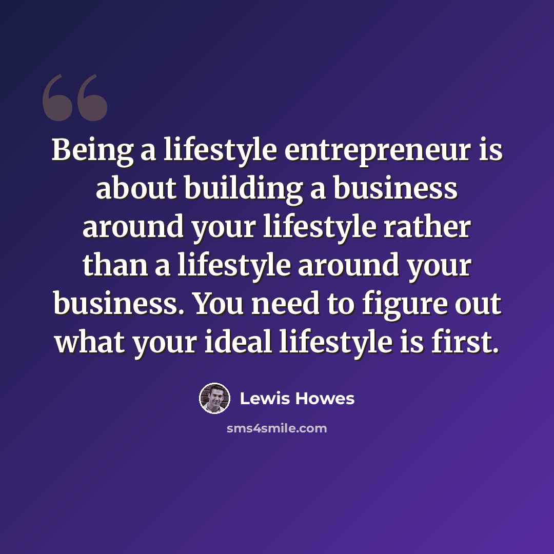 “Being a lifestyle entrepreneur is about building a business around your lifestyle rather than a lifestyle around your business. You need to figure out what your ideal lifestyle is first.” quote by Lewis Howes
