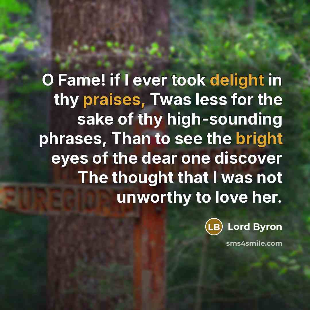 “O Fame! if I ever took delight in thy praises, Twas less for the sake of thy high-sounding phrases, Than to see the bright eyes of the dear one discover The thought that I was not unworthy to love her.” quote by Lord Byron