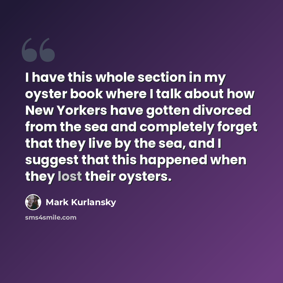 “I have this whole section in my oyster book where I talk about how New Yorkers have gotten divorced from the sea and completely forget that they live by the sea, and I suggest that this happened when they lost their oysters.” quote by Mark Kurlansky