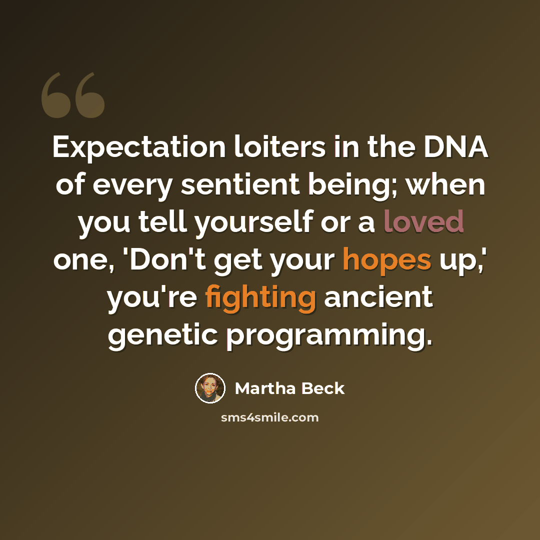“Expectation loiters in the DNA of every sentient being; when you tell yourself or a loved one, 'Don't get your hopes up,' you're fighting ancient genetic programming.” quote by Martha Beck