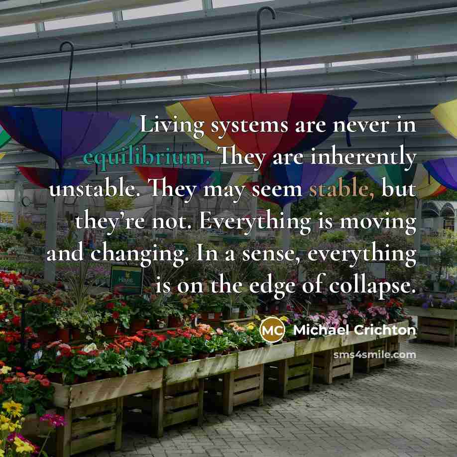 “Living systems are never in equilibrium. They are inherently unstable. They may seem stable, but they’re not. Everything is moving and changing. In a sense, everything is on the edge of collapse.” quote by Michael Crichton