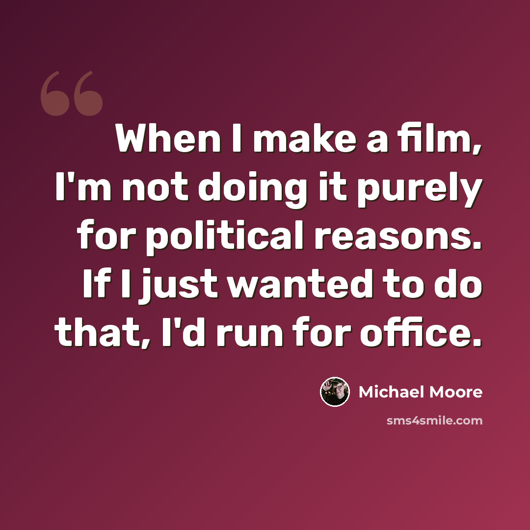 “When I make a film, I'm not doing it purely for political reasons. If I just wanted to do that, I'd run for office.” quote by Michael Moore