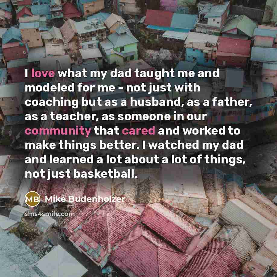 “I love what my dad taught me and modeled for me - not just with coaching but as a husband, as a father, as a teacher, as someone in our community that cared and worked to make things better. I watched my dad and learned a lot about a lot of things, not just basketball.” quote by Mike Budenholzer
