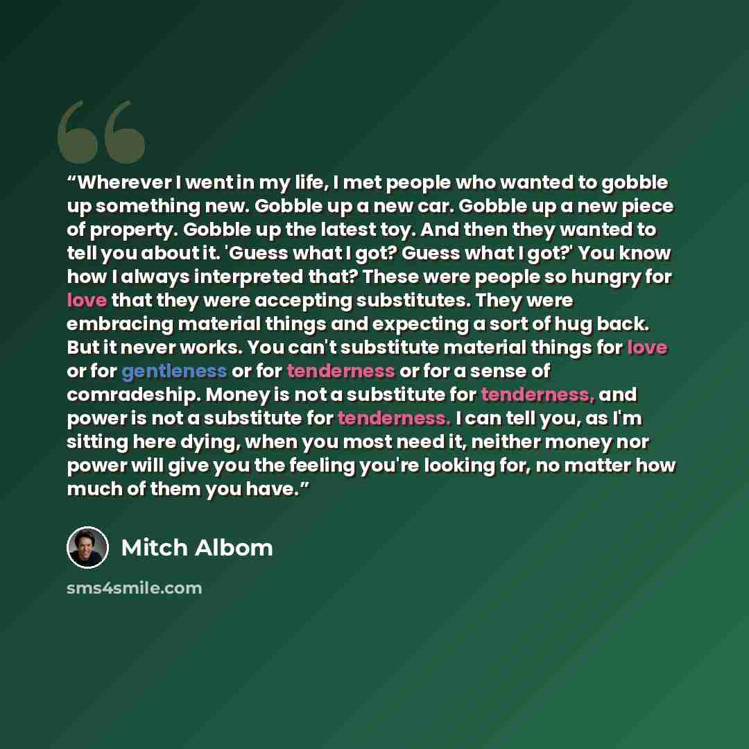 “Wherever I went in my life, I met people who wanted to gobble up something new. Gobble up a new car. Gobble up a new piece of property. Gobble up the latest toy. And then they wanted to tell you about it. 'Guess what I got? Guess what I got?' You know how I always interpreted that? These were…” quote by Mitch Albom