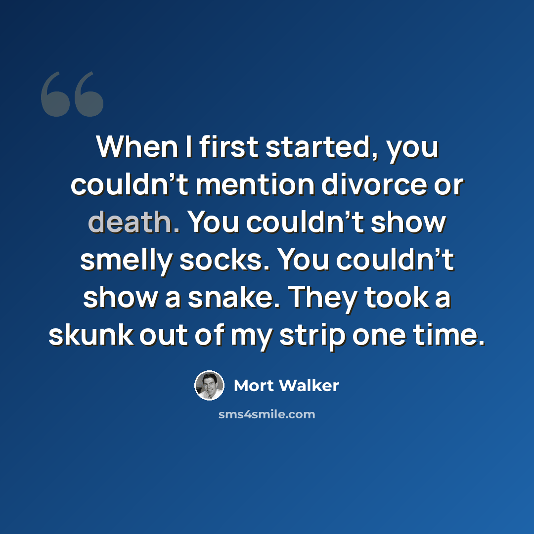 “When I first started, you couldn't mention divorce or death. You couldn't show smelly socks. You couldn't show a snake. They took a skunk out of my strip one time.” quote by Mort Walker