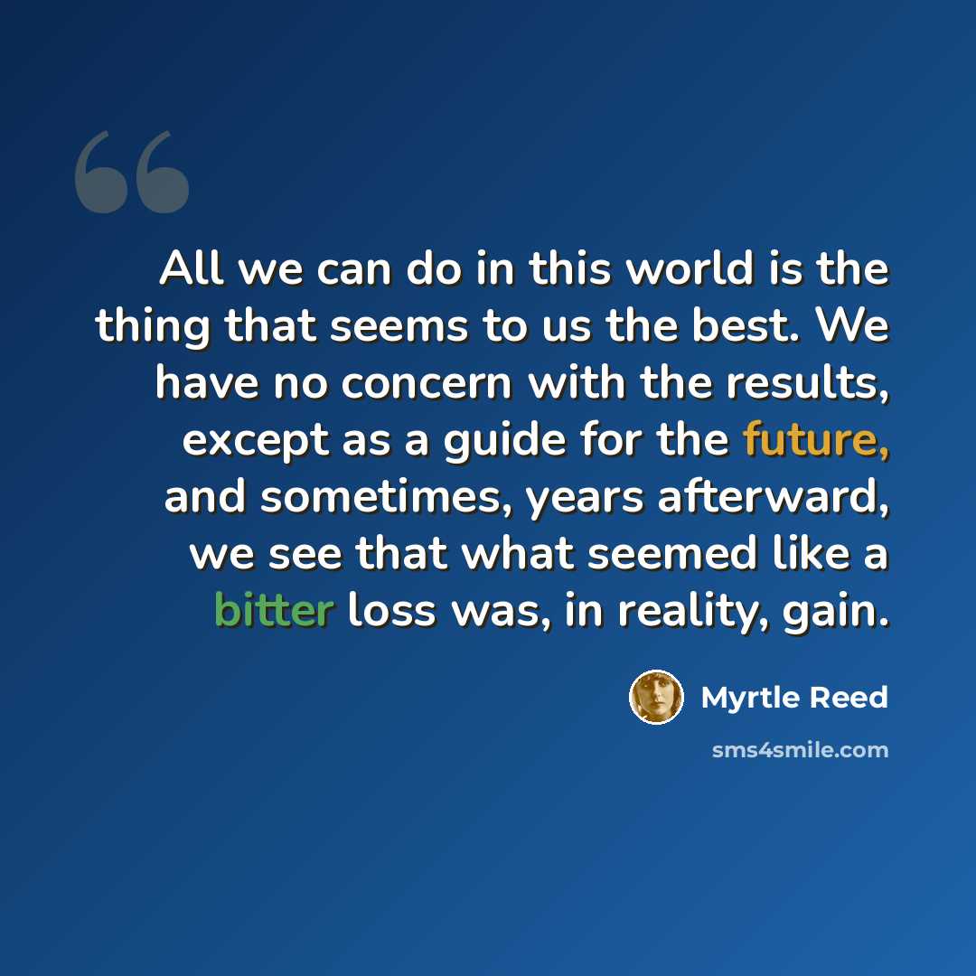 “All we can do in this world is the thing that seems to us the best. We have no concern with the results, except as a guide for the future, and sometimes, years afterward, we see that what seemed like a bitter loss was, in reality, gain.” quote by Myrtle Reed