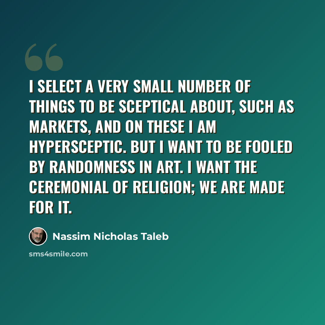 “I select a very small number of things to be sceptical about, such as markets, and on these I am hypersceptic. But I want to be fooled by randomness in art. I want the ceremonial of religion; we are made for it.” quote by Nassim Nicholas Taleb
