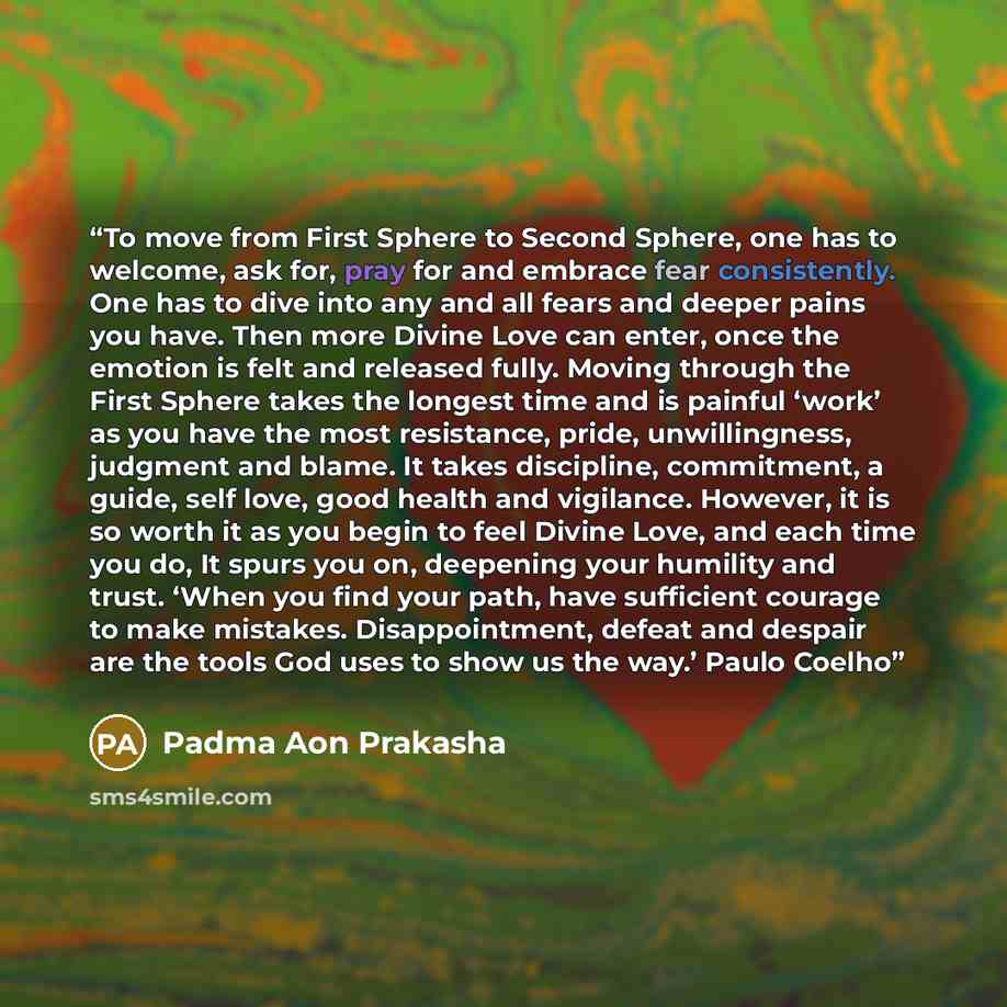 “To move from First Sphere to Second Sphere, one has to welcome, ask for, pray for and embrace fear consistently. One has to dive into any and all fears and deeper pains you have. Then more Divine Love can enter, once the emotion is felt and released fully. Moving through the First Sphere takes the…” quote by Padma Aon Prakasha