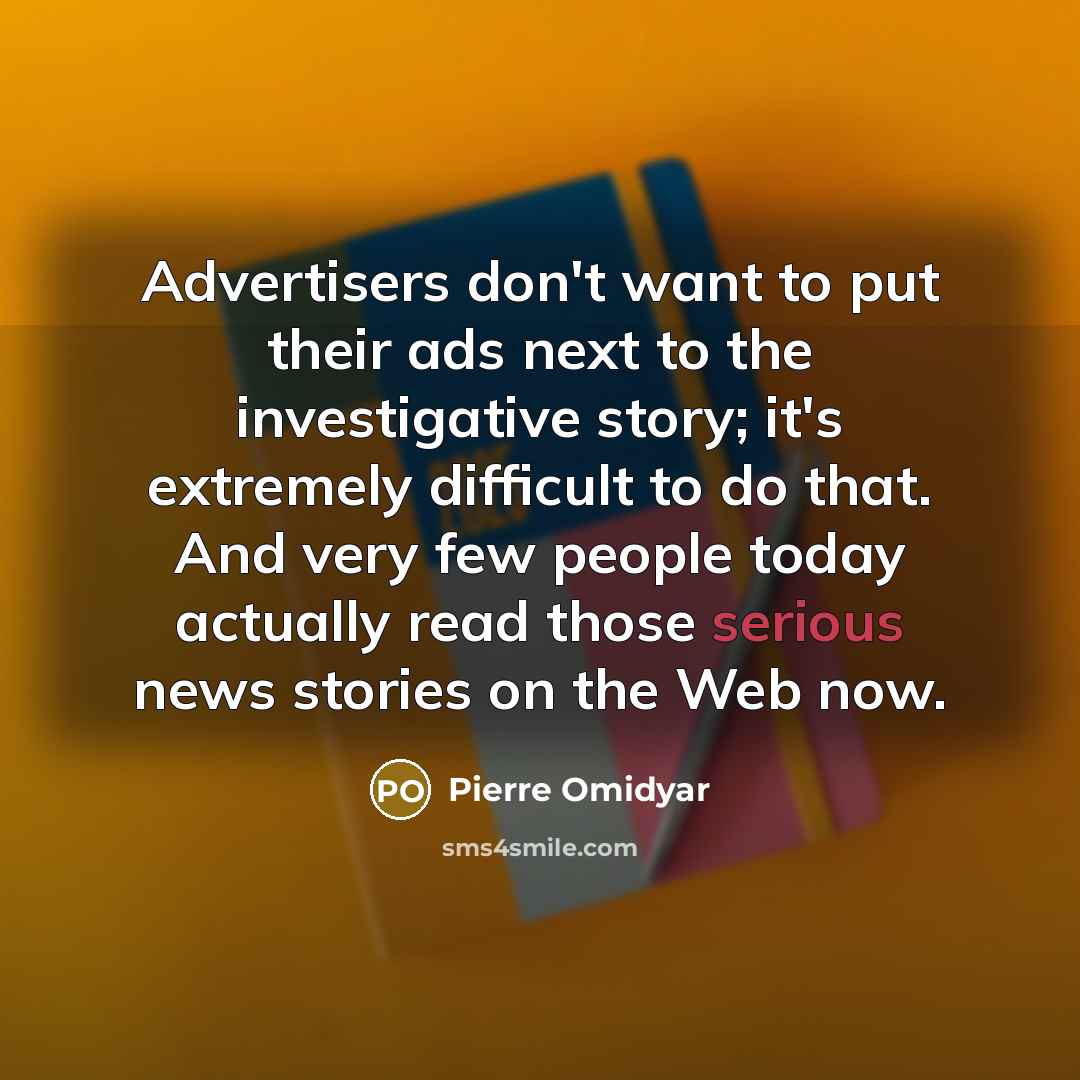 “Advertisers don't want to put their ads next to the investigative story; it's extremely difficult to do that. And very few people today actually read those serious news stories on the Web now.” quote by Pierre Omidyar