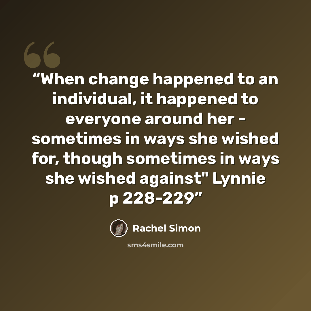 “When change happened to an individual, it happened to everyone around her - sometimes in ways she wished for, though sometimes in ways she wished against" Lynnie p 228-229” quote by Rachel Simon