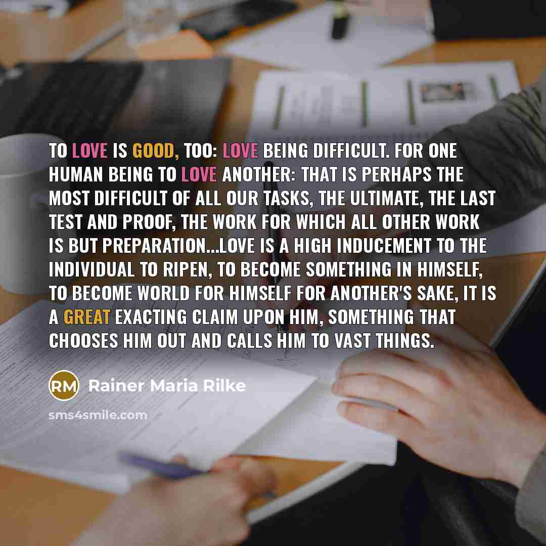“To love is good, too: love being difficult. For one human being to love another: that is perhaps the most difficult of all our tasks, the ultimate, the last test and proof, the work for which all other work is but preparation...Love is a high inducement to the individual to ripen, to become…” quote by Rainer Maria Rilke