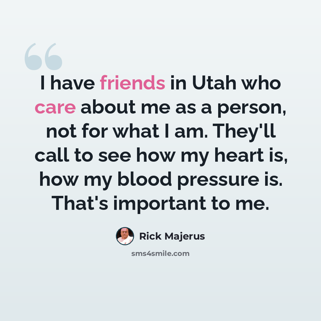 “I have friends in Utah who care about me as a person, not for what I am. They'll call to see how my heart is, how my blood pressure is. That's important to me.” quote by Rick Majerus