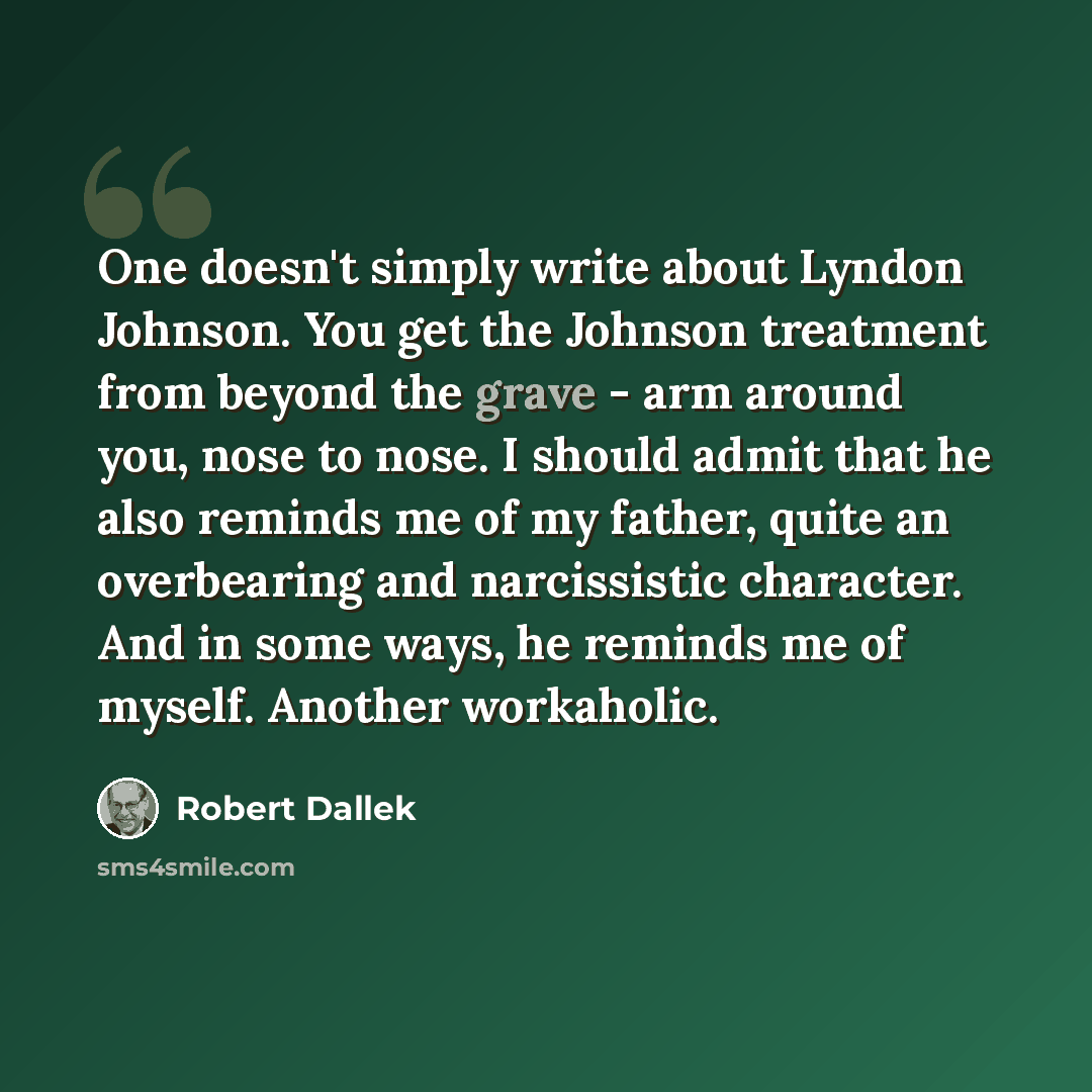 “One doesn't simply write about Lyndon Johnson. You get the Johnson treatment from beyond the grave - arm around you, nose to nose. I should admit that he also reminds me of my father, quite an overbearing and narcissistic character. And in some ways, he reminds me of myself. Another workaholic.” quote by Robert Dallek