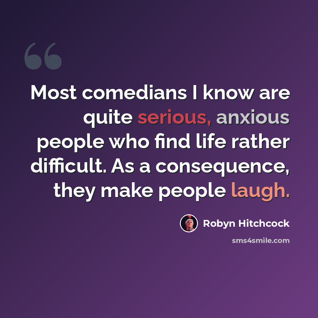 “Most comedians I know are quite serious, anxious people who find life rather difficult. As a consequence, they make people laugh.” quote by Robyn Hitchcock