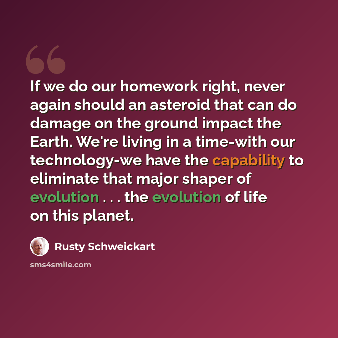 “If we do our homework right, never again should an asteroid that can do damage on the ground impact the Earth. We're living in a time-with our technology-we have the capability to eliminate that major shaper of evolution . . . the evolution of life on this planet.” quote by Rusty Schweickart
