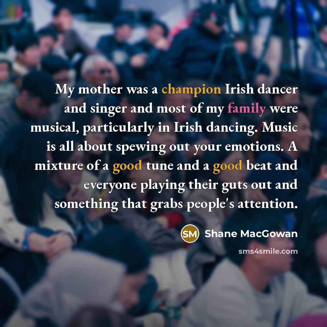 “My mother was a champion Irish dancer and singer and most of my family were musical, particularly in Irish dancing. Music is all about spewing out your emotions. A mixture of a good tune and a good beat and everyone playing their guts out and something that grabs people's attention.” quote by Shane MacGowan