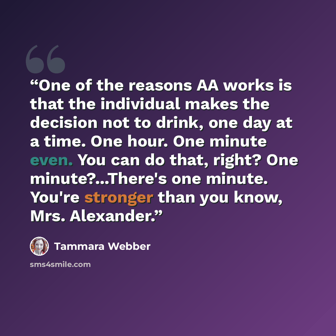 “One of the reasons AA works is that the individual makes the decision not to drink, one day at a time. One hour. One minute even. You can do that, right? One minute?...There's one minute. You're stronger than you know, Mrs. Alexander.” quote by Tammara Webber