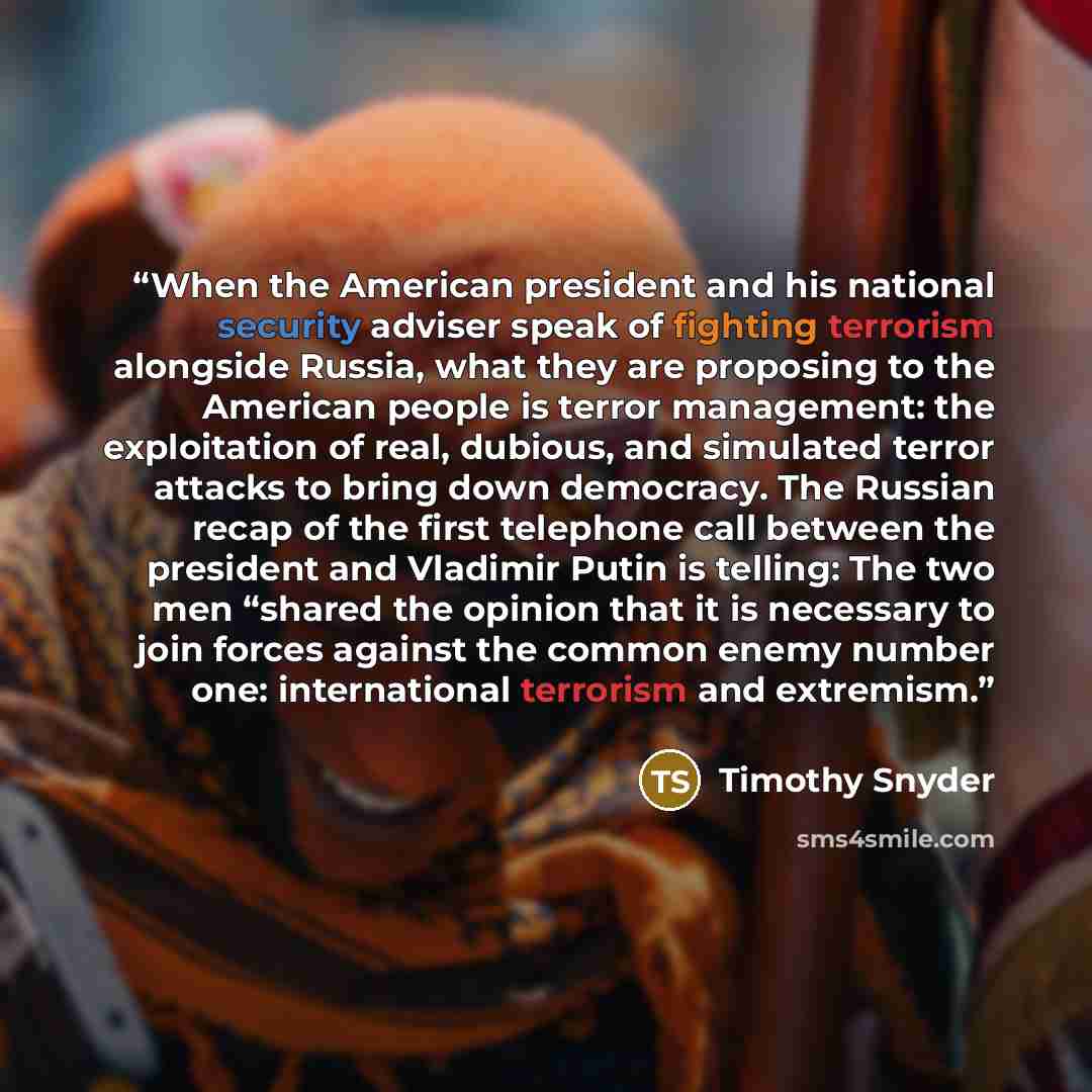 “When the American president and his national security adviser speak of fighting terrorism alongside Russia, what they are proposing to the American people is terror management: the exploitation of real, dubious, and simulated terror attacks to bring down democracy. The Russian recap of the first…” quote by Timothy Snyder