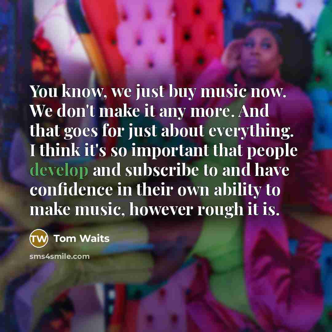 “You know, we just buy music now. We don't make it any more. And that goes for just about everything. I think it's so important that people develop and subscribe to and have confidence in their own ability to make music, however rough it is.” quote by Tom Waits