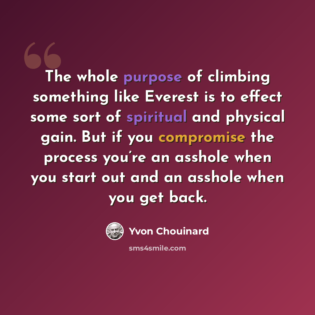 “The whole purpose of climbing something like Everest is to effect some sort of spiritual and physical gain. But if you compromise the process you’re an asshole when you start out and an asshole when you get back.” quote by Yvon Chouinard