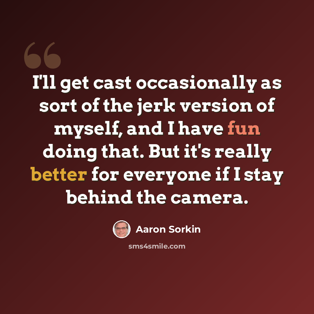 “I'll get cast occasionally as sort of the jerk version of myself, and I have fun doing that. But it's really better for everyone if I stay behind the camera.” quote by Aaron Sorkin