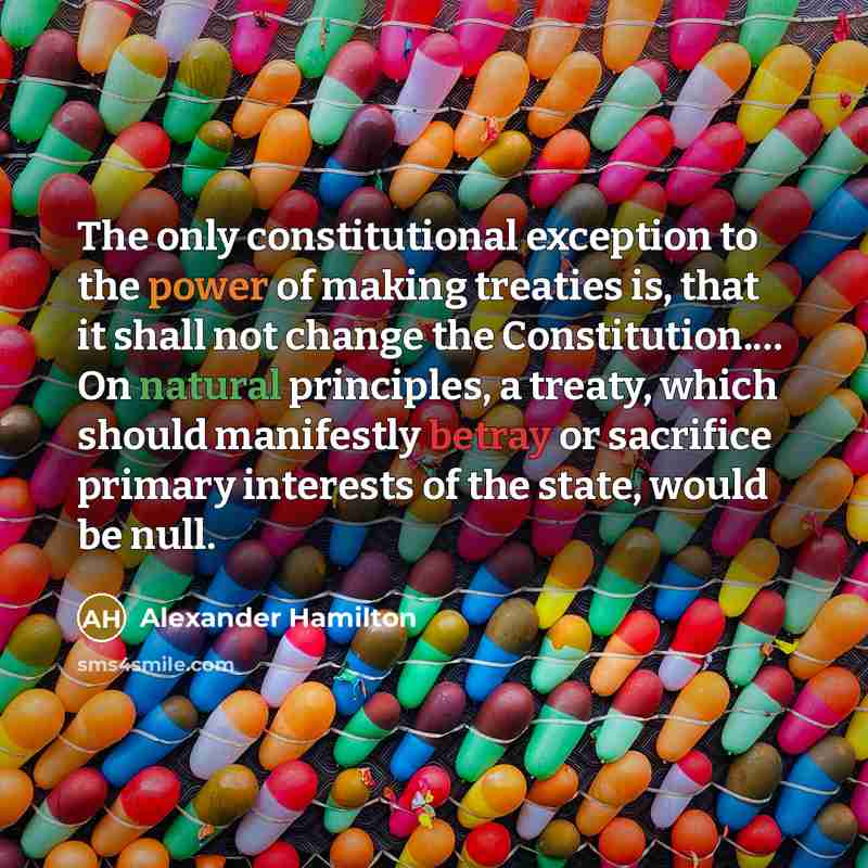 “The only constitutional exception to the power of making treaties is, that it shall not change the Constitution.… On natural principles, a treaty, which should manifestly betray or sacrifice primary interests of the state, would be null.” quote by Alexander Hamilton