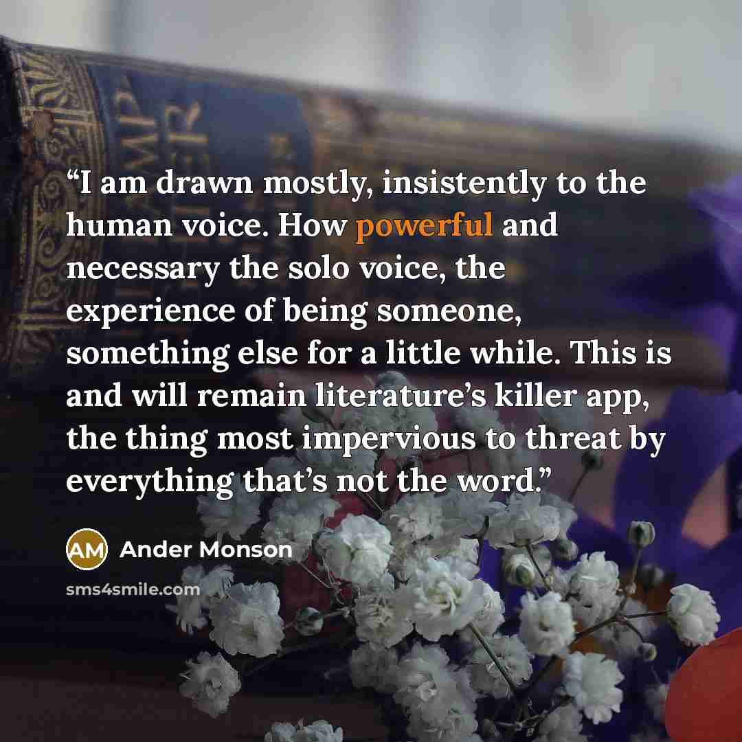 “I am drawn mostly, insistently to the human voice. How powerful and necessary the solo voice, the experience of being someone, something else for a little while. This is and will remain literature’s killer app, the thing most impervious to threat by everything that’s not the word.” quote by Ander Monson