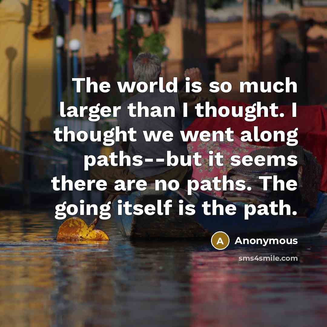 “The world is so much larger than I thought. I thought we went along paths--but it seems there are no paths. The going itself is the path.” quote by Anonymous