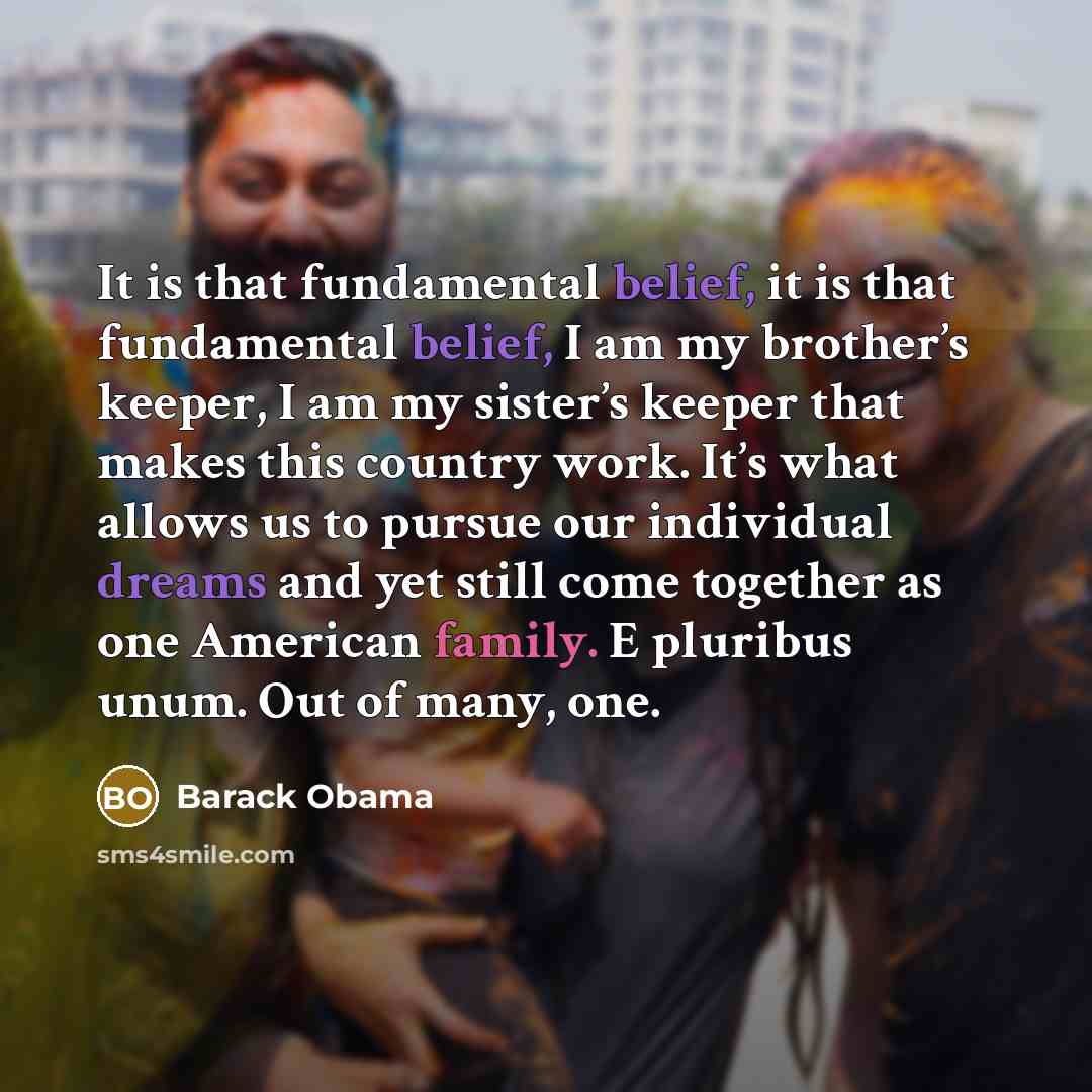 “It is that fundamental belief, it is that fundamental belief, I am my brother’s keeper, I am my sister’s keeper that makes this country work. It’s what allows us to pursue our individual dreams and yet still come together as one American family. E pluribus unum. Out of many, one.” quote by Barack Obama