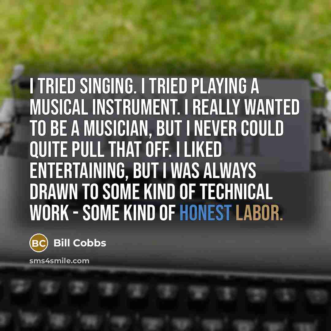“I tried singing. I tried playing a musical instrument. I really wanted to be a musician, but I never could quite pull that off. I liked entertaining, but I was always drawn to some kind of technical work - some kind of honest labor.” quote by Bill Cobbs