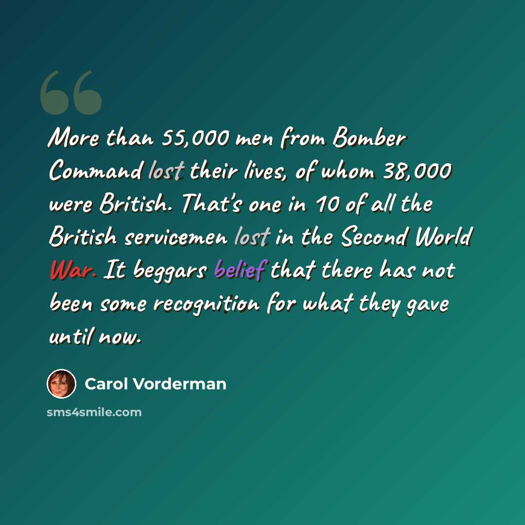 “More than 55,000 men from Bomber Command lost their lives, of whom 38,000 were British. That's one in 10 of all the British servicemen lost in the Second World War. It beggars belief that there has not been some recognition for what they gave until now.” quote by Carol Vorderman