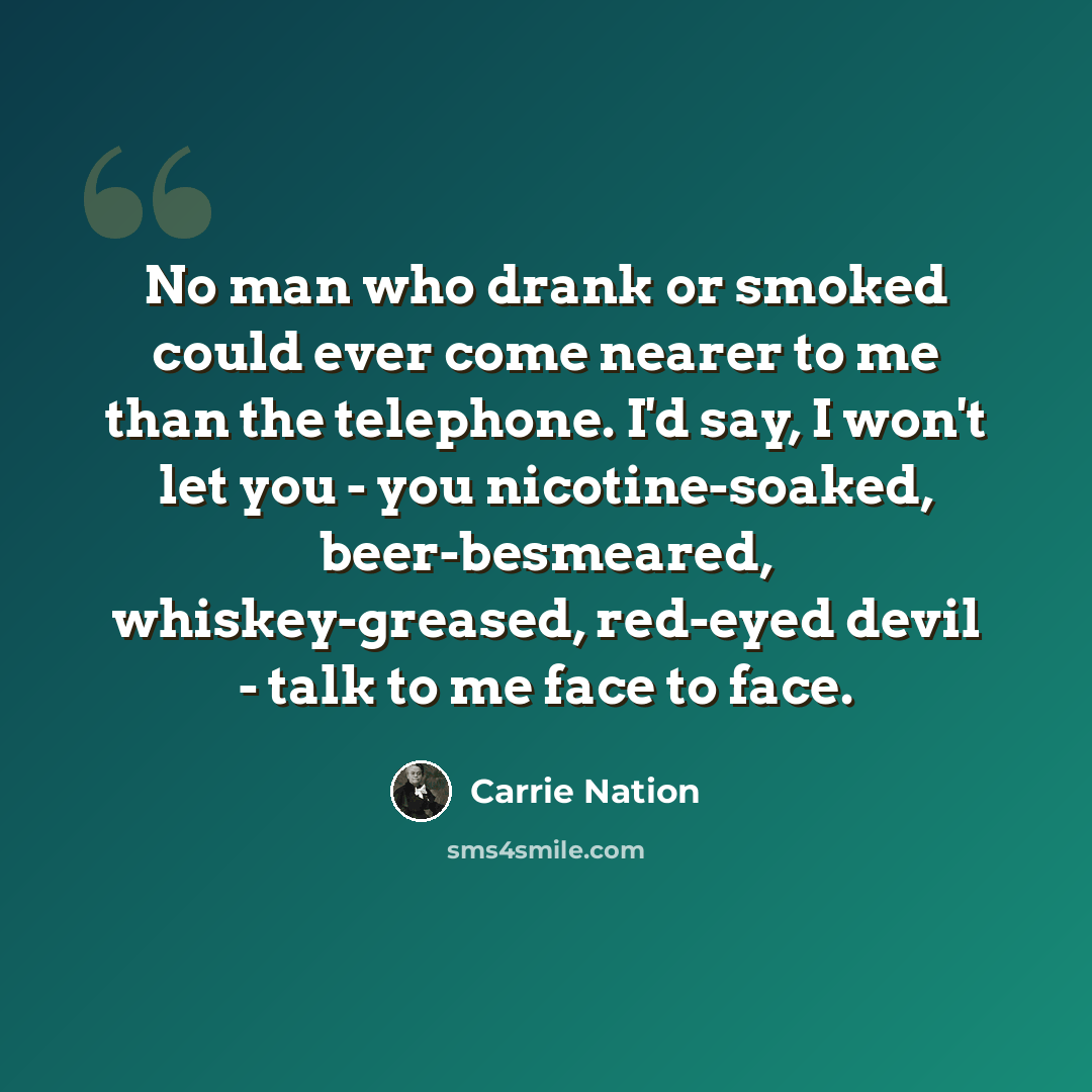 “No man who drank or smoked could ever come nearer to me than the telephone. I'd say, I won't let you - you nicotine-soaked, beer-besmeared, whiskey-greased, red-eyed devil - talk to me face to face.” quote by Carrie Nation