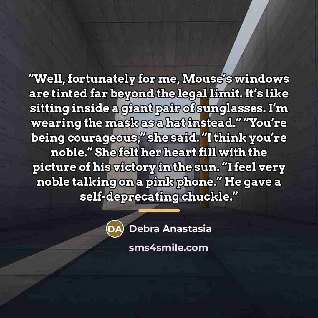 “Well, fortunately for me, Mouse’s windows are tinted far beyond the legal limit. It’s like sitting inside a giant pair of sunglasses. I’m wearing the mask as a hat instead.” “You’re being courageous,” she said. “I think you’re noble.” She felt her heart fill with the picture of his victory in the…” quote by Debra Anastasia