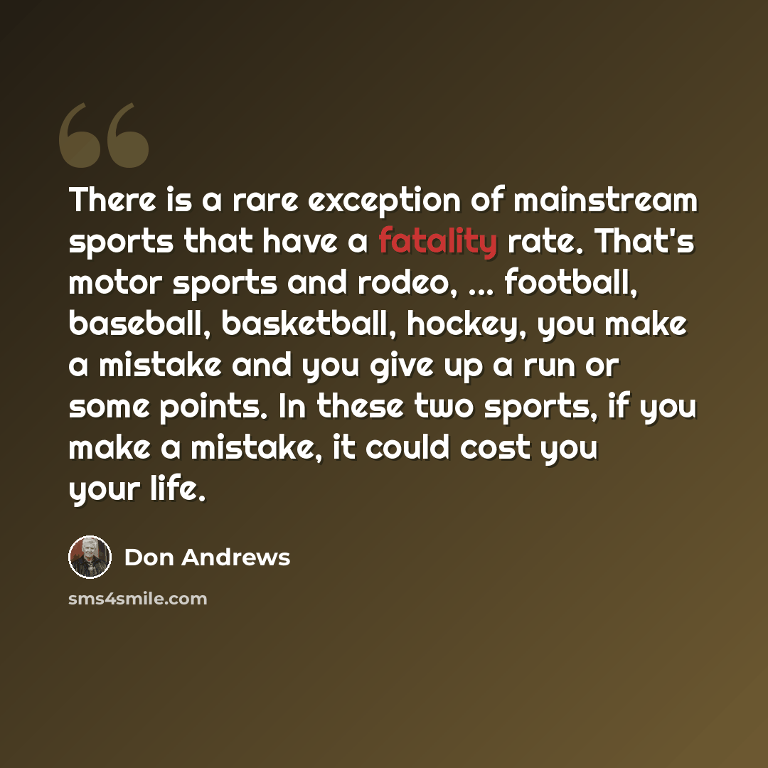 “There is a rare exception of mainstream sports that have a fatality rate. That's motor sports and rodeo, ... football, baseball, basketball, hockey, you make a mistake and you give up a run or some points. In these two sports, if you make a mistake, it could cost you your life.” quote by Don Andrews