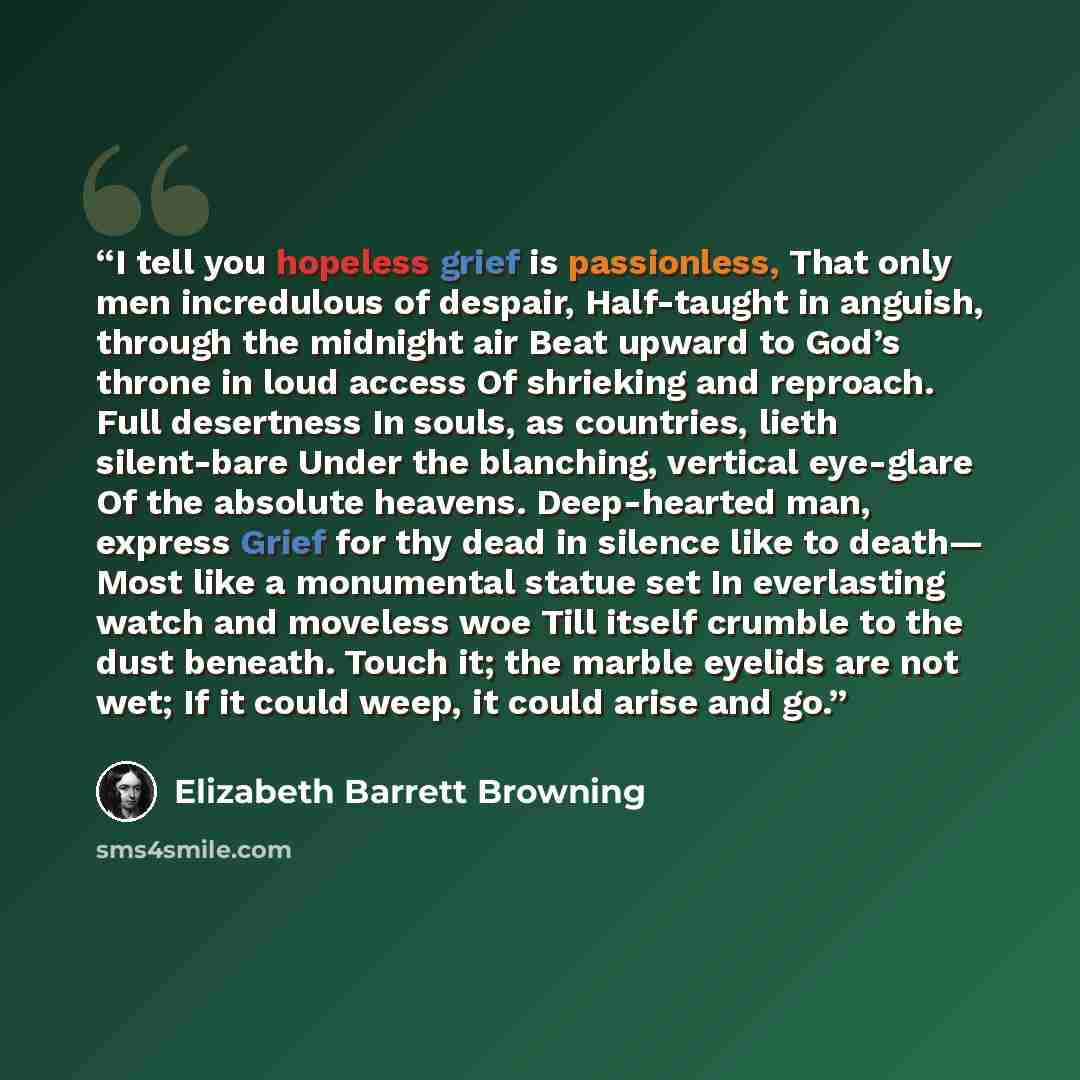 “I tell you hopeless grief is passionless, That only men incredulous of despair, Half-taught in anguish, through the midnight air Beat upward to God’s throne in loud access Of shrieking and reproach. Full desertness In souls, as countries, lieth silent-bare Under the blanching, vertical eye-glare…” quote by Elizabeth Barrett Browning