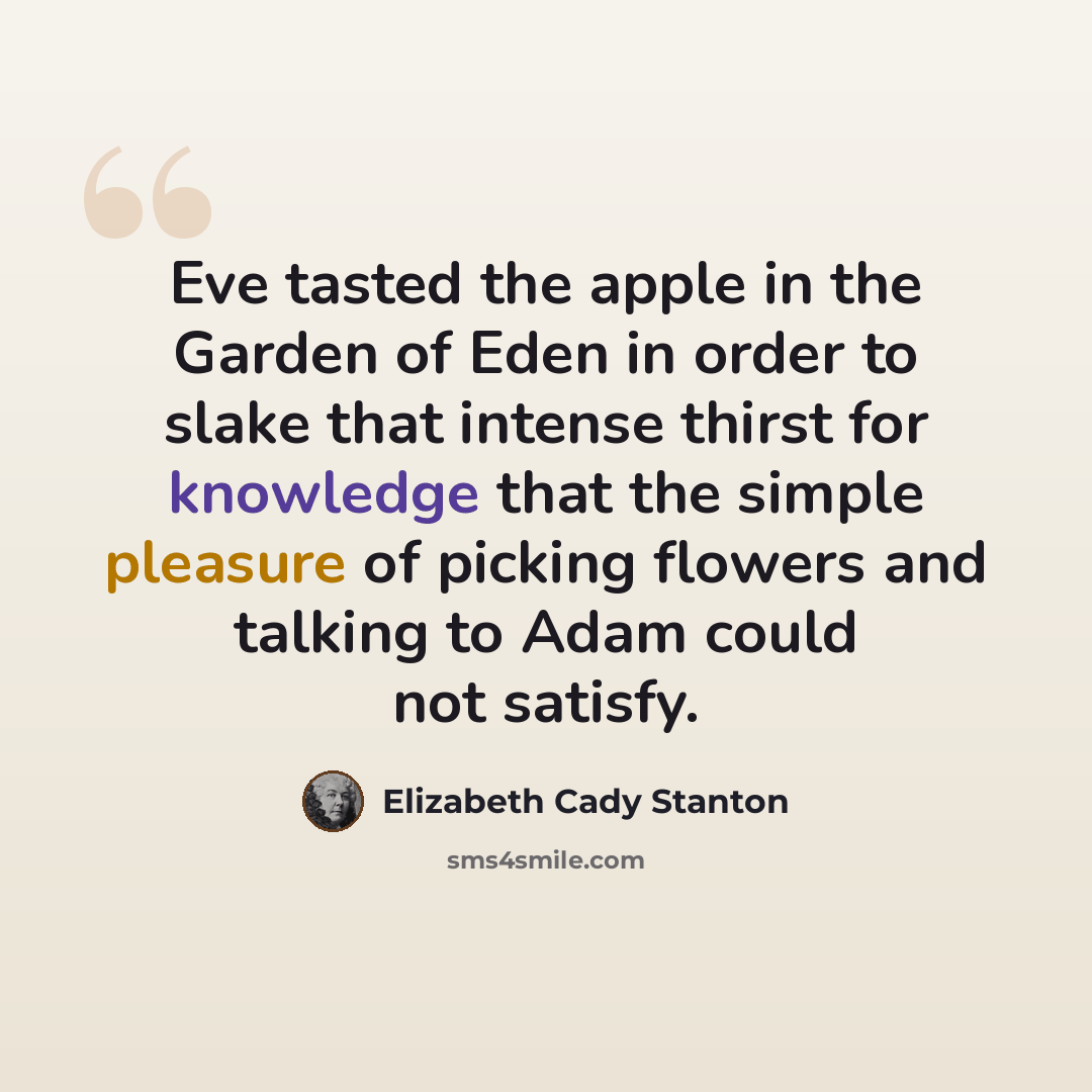 “Eve tasted the apple in the Garden of Eden in order to slake that intense thirst for knowledge that the simple pleasure of picking flowers and talking to Adam could not satisfy.” quote by Elizabeth Cady Stanton