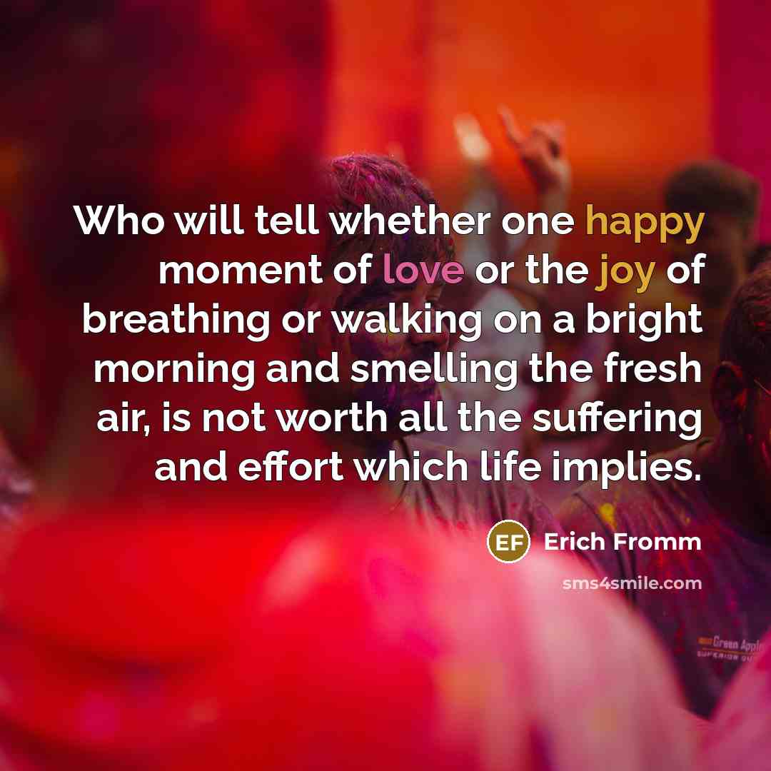 “Who will tell whether one happy moment of love or the joy of breathing or walking on a bright morning and smelling the fresh air, is not worth all the suffering and effort which life implies.” quote by Erich Fromm