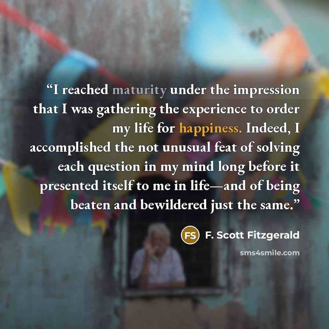 “I reached maturity under the impression that I was gathering the experience to order my life for happiness. Indeed, I accomplished the not unusual feat of solving each question in my mind long before it presented itself to me in life—and of being beaten and bewildered just the same.” quote by F. Scott Fitzgerald